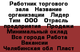 Работник торгового зала › Название организации ­ Лидер Тим, ООО › Отрасль предприятия ­ Продажи › Минимальный оклад ­ 1 - Все города Работа » Вакансии   . Челябинская обл.,Пласт г.